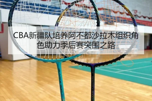 CBA新疆队培养阿不都沙拉木组织角色助力季后赛突围之路