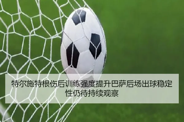 特尔施特根伤后训练强度提升巴萨后场出球稳定性仍待持续观察