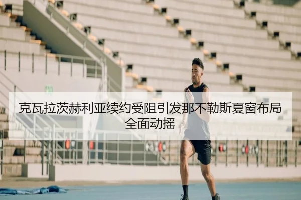克瓦拉茨赫利亚续约受阻引发那不勒斯夏窗布局全面动摇
