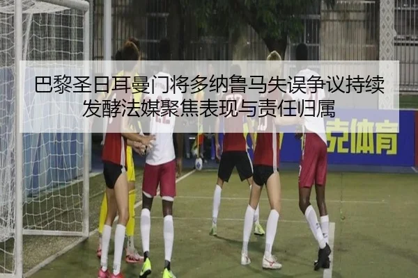 巴黎圣日耳曼门将多纳鲁马失误争议持续发酵法媒聚焦表现与责任归属