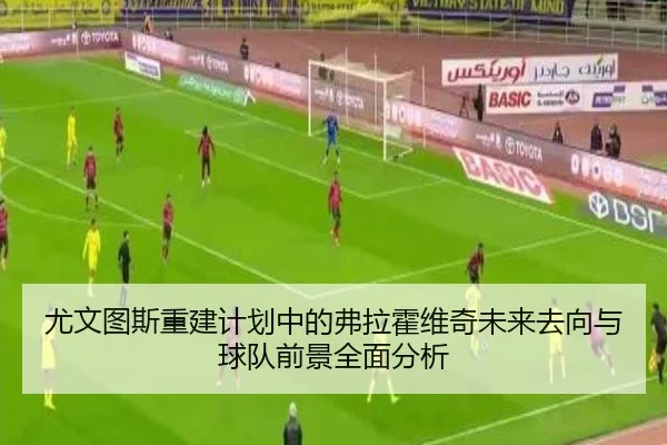 尤文图斯重建计划中的弗拉霍维奇未来去向与球队前景全面分析