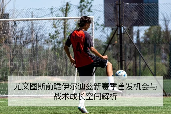 尤文图斯前瞻伊尔迪兹新赛季首发机会与战术成长空间解析