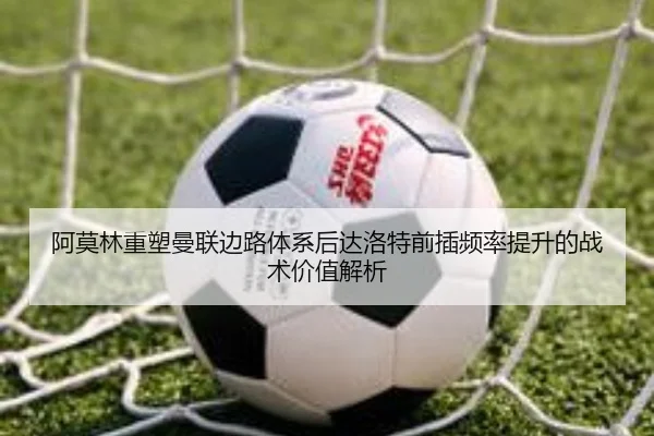 阿莫林重塑曼联边路体系后达洛特前插频率提升的战术价值解析