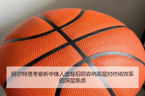 阿尔特塔考察新中锋人选背后阿森纳高层对终结效率的深层焦虑